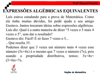 AULA 1 Profª Raquel Priscila
Luís estava estudando para a prova de Matemática. Como
ele tinha muitas dúvidas, foi pedir ajuda a seu amigo
Gustavo. Juntos trocaram ideias sobre expressões algébricas.
Luís diz: Qual é a outra maneira de dizer “3 vezes o 5 mais 4
vezes o 5”, sem dar o resultado?
Gustavo diz: Fácil! É só fazer 7 vezes o 5...
.. Que resulta 35.
Podemos dizer que 3 vezes um número mais 4 vezes esse
número (3x+4x) é o mesmo que 7 vezes o número (7x), pois
usando a propriedade distributiva, temos: 3x+4x=
(3+4)x=7x.
EXPRESSÕES ALGÉBRICAS EQUIVALENTES
7
 
