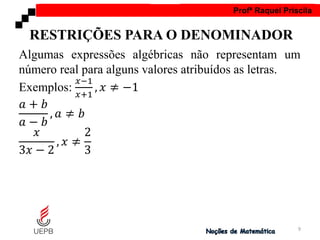 AULA 1 Profª Raquel Priscila
Algumas expressões algébricas não representam um
número real para alguns valores atribuídos as letras.
Exemplos:
𝑥−1
𝑥+1
, 𝑥 ≠ −1
𝑎 + 𝑏
𝑎 − 𝑏
, 𝑎 ≠ 𝑏
𝑥
3𝑥 − 2
, 𝑥 ≠
2
3
RESTRIÇÕES PARA O DENOMINADOR
9
 