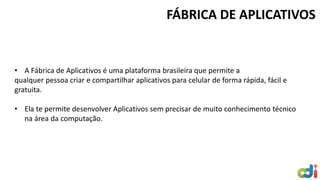 FÁBRICA DE APLICATIVOS 
•A Fábrica de Aplicativos é uma plataforma brasileira que permite a qualquer pessoa criar e compartilhar aplicativos para celular de forma rápida, fácil e gratuita. 
•Ela te permite desenvolver Aplicativos sem precisar de muito conhecimento técnico na área da computação.  