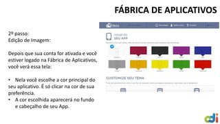 FÁBRICA DE APLICATIVOS 
2º passo: 
Edição de Imagem: 
Depois que sua conta for ativada e você 
estiver logado na Fábrica de Aplicativos, 
você verá essa tela: 
• Nela você escolhe a cor principal do 
seu aplicativo. É só clicar na cor de sua 
preferência. 
• A cor escolhida aparecerá no fundo 
e cabeçalho de seu App. 
 