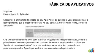 5º passo Envie o Ícone do Aplicativo Chegamos à última tela de criação do seu App. Antes de publicá-lo você precisa enviar o ícone principal, que é o ícone que estará no seu celular. Ao clicar nesse ícone, abre-se o aplicativo. Crie um ícone que tenha a ver com as outras imagens enviadas para seu App, afinal é o primeiro contato que a pessoa vai ter com ele. Para enviar este ícone basta clicar em “Mude o ícone do Aplicativo”. Uma tela será aberta e mostrará as pastas do seu próprio computador. Aponte para o ícone que você criou e clique em abrir. 
FÁBRICA DE APLICATIVOS  