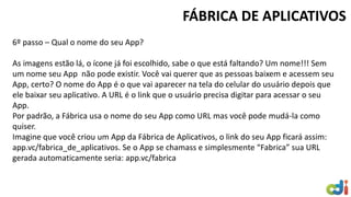 6º passo – Qual o nome do seu App? As imagens estão lá, o ícone já foi escolhido, sabe o que está faltando? Um nome!!! Sem um nome seu App não pode existir. Você vai querer que as pessoas baixem e acessem seu App, certo? O nome do App é o que vai aparecer na tela do celular do usuário depois que ele baixar seu aplicativo. A URL é o link que o usuário precisa digitar para acessar o seu App. Por padrão, a Fábrica usa o nome do seu App como URL mas você pode mudá-la como quiser. Imagine que você criou um App da Fábrica de Aplicativos, o link do seu App ficará assim: app.vc/fabrica_de_aplicativos. Se o App se chamass e simplesmente “Fabrica” sua URL gerada automaticamente seria: app.vc/fabrica 
FÁBRICA DE APLICATIVOS  
