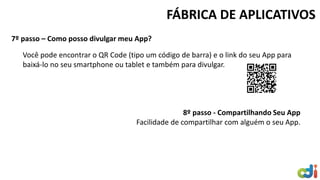 7º passo – Como posso divulgar meu App? 
FÁBRICA DE APLICATIVOS 
Você pode encontrar o QR Code (tipo um código de barra) e o link do seu App para baixá-lo no seu smartphone ou tablet e também para divulgar. 8º passo - Compartilhando Seu App Facilidade de compartilhar com alguém o seu App. 