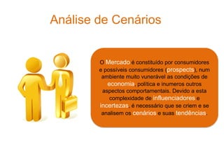 Análise de Cenários


        O Mercado é constituído por consumidores
        e possíveis consumidores (prospects), num
         ambiente muito vunerável as condições de
           economia, política e inumeros outros
         aspectos comportamentais. Devido a esta
            complexidade de influenciadores e
        incertezas, é necessário que se criem e se
         analisem os cenários e suas tendências.
 