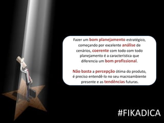 Fazer um bom planejamento estratégico,
   começando por excelente análise de
  cenários, coerente com todo com todo
    planejamento é a característica que
     diferencia um bom profissional.

Não basta a percepção ótima do produto,
é preciso entendê-lo no seu macroambiente
     presente e as tendências futuras.




                         #FIKADICA
 