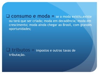  consumo e moda =             se a moda existiu,existe
 ou terá que ser criada; moda em decadência; moda em
 crescimento; moda ainda chegar ao Brasil, com grandes
 oportunidades;




 tributos =      impostos e outras taxas de
 tributação.
 