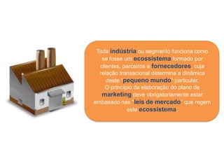 Toda indústria ou segmento funciona como
   se fosse um ecossistema formado por
  clientes, parceiros e fornecedores, cuja
  relação transacional determina a dinâmica
     deste “pequeno mundo” particular.
    O princípio da elaboração do plano de
   marketing deve obrigatoriamente estar
embasado nas "leis de mercado” que regem
             este ecossistema.
 
