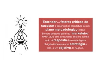 Entender os fatores críticos de
sucesso é essencial na arquitetura de um
  plano mercadológico eficaz.
Sempre pergunte para seu “marketeiro”
PARA QUE está executando esta ou aquela
   ação. A resposta deve estar ligada
  obrigatoriamente a uma estratégia e
    esta, a um objetivo do negócio.
 