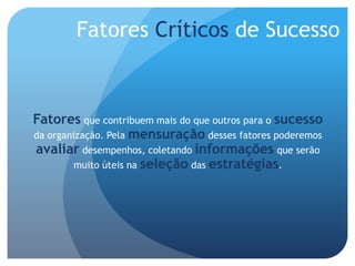 Fatores Críticos de Sucesso



Fatores que contribuem mais do que outros para o sucesso
da organização. Pela mensuração desses fatores poderemos
avaliar desempenhos, coletando informações que serão
         muito úteis na seleção das estratégias.
 