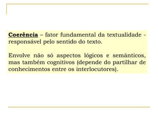 Coerência – fator fundamental da textualidade -
responsável pelo sentido do texto.
Envolve não só aspectos lógicos e semânticos,
mas também cognitivos (depende do partilhar de
conhecimentos entre os interlocutores).
 