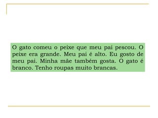 O gato comeu o peixe que meu pai pescou. O
peixe era grande. Meu pai é alto. Eu gosto de
meu pai. Minha mãe também gosta. O gato é
branco. Tenho roupas muito brancas.
 