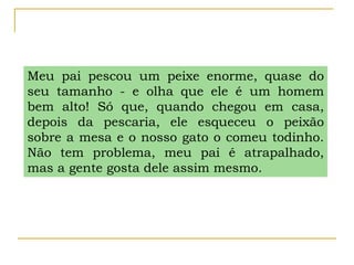 Meu pai pescou um peixe enorme, quase do
seu tamanho - e olha que ele é um homem
bem alto! Só que, quando chegou em casa,
depois da pescaria, ele esqueceu o peixão
sobre a mesa e o nosso gato o comeu todinho.
Não tem problema, meu pai é atrapalhado,
mas a gente gosta dele assim mesmo.
 