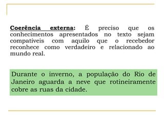Coerência externa: É preciso que os
conhecimentos apresentados no texto sejam
compatíveis com aquilo que o recebedor
reconhece como verdadeiro e relacionado ao
mundo real.
Durante o inverno, a população do Rio de
Janeiro aguarda a neve que rotineiramente
cobre as ruas da cidade.
 