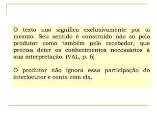 O texto não significa exclusivamente por si
mesmo. Seu sentido é construído não só pelo
produtor como também pelo recebedor, que
precisa deter os conhecimentos necessários à
sua interpretação. (VAL, p. 6)
O produtor não ignora essa participação do
interlocutor e conta com ela.
 