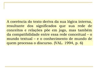 A coerência do texto deriva da sua lógica interna,
resultante dos significados que sua rede de
conceitos e relações põe em jogo, mas também
da compatibilidade entre essa rede conceitual – o
mundo textual – e o conhecimento de mundo de
quem processa o discurso. (VAL. 1994, p. 6)
 