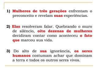 1) Mulheres de três gerações enfrentam o
preconceito e revelam suas experiências.
2) Elas resolveram falar. Quebrando o muro
de silêncio, oito dezenas de mulheres
decidiram contar como aconteceu o fato
que marcou sua vida.
3) Do alto de sua ignorância, os seres
humanos costumam achar que dominam
a terra e todos os outros seres vivos.
 