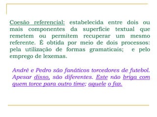 Coesão referencial: estabelecida entre dois ou
mais componentes da superfície textual que
remetem ou permitem recuperar um mesmo
referente. É obtida por meio de dois processos:
pela utilização de formas gramaticais; e pelo
emprego de lexemas.
André e Pedro são fanáticos torcedores de futebol.
Apesar disso, são diferentes. Este não briga com
quem torce para outro time; aquele o faz.
 
