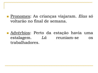  Pronomes: As crianças viajaram. Elas só
voltarão no final de semana.
 Advérbios: Perto da estação havia uma
estalagem. Lá reuniam-se os
trabalhadores.
 