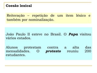 Coesão lexical
Reiteração – repetição de um item léxico e
também por nominalização.
João Paulo II esteve no Brasil. O Papa visitou
vários estados.
Alunos protestam contra a alta das
mensalidades. O protesto reuniu 200
estudantes.
 