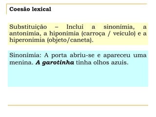 Coesão lexical
Substituição – Inclui a sinonímia, a
antonímia, a hiponímia (carroça / veículo) e a
hiperonímia (objeto/caneta).
Sinonímia: A porta abriu-se e apareceu uma
menina. A garotinha tinha olhos azuis.
 