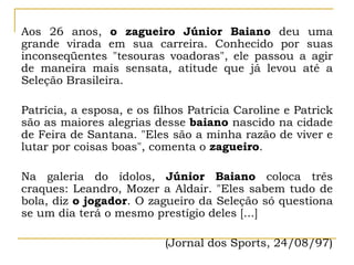 Aos 26 anos, o zagueiro Júnior Baiano deu uma
grande virada em sua carreira. Conhecido por suas
inconseqüentes "tesouras voadoras", ele passou a agir
de maneira mais sensata, atitude que já levou até a
Seleção Brasileira.
Patrícia, a esposa, e os filhos Patrícia Caroline e Patrick
são as maiores alegrias desse baiano nascido na cidade
de Feira de Santana. "Eles são a minha razão de viver e
lutar por coisas boas", comenta o zagueiro.
Na galeria do ídolos, Júnior Baiano coloca três
craques: Leandro, Mozer a Aldair. "Eles sabem tudo de
bola, diz o jogador. O zagueiro da Seleção só questiona
se um dia terá o mesmo prestígio deles [...]
(Jornal dos Sports, 24/08/97)
 