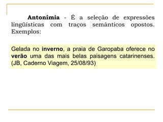 Antonímia - É a seleção de expressões
lingüísticas com traços semânticos opostos.
Exemplos:
Gelada no inverno, a praia de Garopaba oferece no
verão uma das mais belas paisagens catarinenses.
(JB, Caderno Viagem, 25/08/93)
 