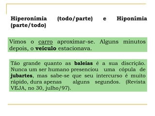 Hiperonímia (todo/parte) e Hiponímia
(parte/todo)
Vimos o carro aproximar-se. Alguns minutos
depois, o veículo estacionava.
Tão grande quanto as baleias é a sua discrição.
Nunca um ser humano presenciou uma cópula de
jubartes, mas sabe-se que seu intercurso é muito
rápido, dura apenas alguns segundos. (Revista
VEJA, no 30, julho/97).
 