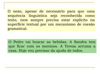 O nexo, apesar de necessário para que uma
sequência linguística seja reconhecida como
texto, nem sempre precisa estar explícito na
superfície textual por um mecanismo de coesão
gramatical.
O Pedro vai buscar as bebidas. A Sandra tem
que ficar com os meninos. A Tereza arruma a
casa. Hoje vou precisar da ajuda de todos.
 