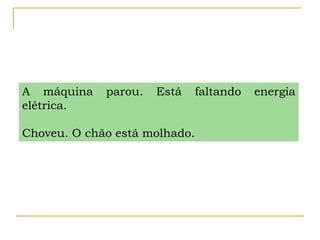 A máquina parou. Está faltando energia
elétrica.
Choveu. O chão está molhado.
 