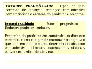 FATORES PRAGMÁTICOS: Tipos de fala,
contexto de situação, intenção comunicativa,
características e crenças do produtor e receptor.
Intencionalidade – fator pragmático -
Redator/produtor- emissor.
Empenho do produtor em construir um discurso
coerente, coeso e capaz de satisfazer os objetivos
que tem em mente numa determinada situação
comunicativa: informar, impressionar, alarmar,
convencer, pedir, ofender, etc.
 