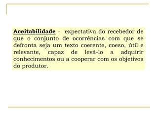 Aceitabilidade - expectativa do recebedor de
que o conjunto de ocorrências com que se
defronta seja um texto coerente, coeso, útil e
relevante, capaz de levá-lo a adquirir
conhecimentos ou a cooperar com os objetivos
do produtor.
 