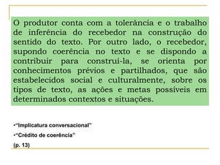 O produtor conta com a tolerância e o trabalho
de inferência do recebedor na construção do
sentido do texto. Por outro lado, o recebedor,
supondo coerência no texto e se dispondo a
contribuir para construí-la, se orienta por
conhecimentos prévios e partilhados, que são
estabelecidos social e culturalmente, sobre os
tipos de texto, as ações e metas possíveis em
determinados contextos e situações.
•“Implicatura conversacional”
•“Crédito de coerência”
(p. 13)
 