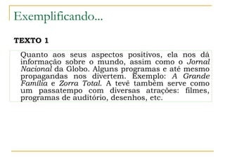 Exemplificando...
Quanto aos seus aspectos positivos, ela nos dá
informação sobre o mundo, assim como o Jornal
Nacional da Globo. Alguns programas e até mesmo
propagandas nos divertem. Exemplo: A Grande
Família e Zorra Total. A tevê também serve como
um passatempo com diversas atrações: filmes,
programas de auditório, desenhos, etc.
TEXTO 1
 