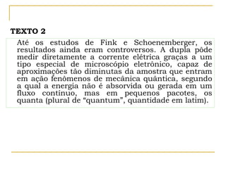 Até os estudos de Fink e Schoenemberger, os
resultados ainda eram controversos. A dupla pôde
medir diretamente a corrente elétrica graças a um
tipo especial de microscópio eletrônico, capaz de
aproximações tão diminutas da amostra que entram
em ação fenômenos de mecânica quântica, segundo
a qual a energia não é absorvida ou gerada em um
fluxo contínuo, mas em pequenos pacotes, os
quanta (plural de “quantum”, quantidade em latim).
TEXTO 2
 