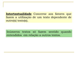 Intertextualidade Concerne aos fatores que
fazem a utilização de um texto dependente de
outro(s) texto(s).
Inúmeros textos só fazem sentido quando
entendidos em relação a outros textos.
 