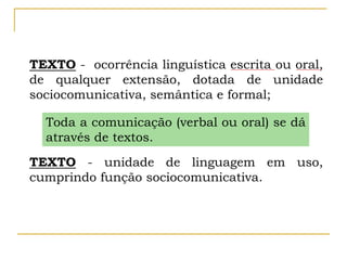 TEXTO - ocorrência linguística escrita ou oral,
de qualquer extensão, dotada de unidade
sociocomunicativa, semântica e formal;
TEXTO - unidade de linguagem em uso,
cumprindo função sociocomunicativa.
Toda a comunicação (verbal ou oral) se dá
através de textos.
 