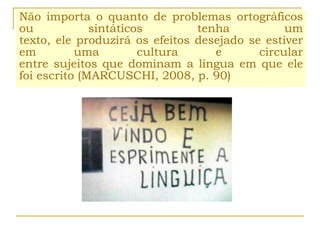 Não importa o quanto de problemas ortográficos
ou sintáticos tenha um
texto, ele produzirá os efeitos desejado se estiver
em uma cultura e circular
entre sujeitos que dominam a língua em que ele
foi escrito (MARCUSCHI, 2008, p. 90)
 