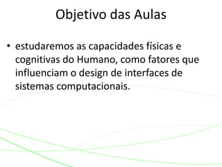 • estudaremos as capacidades físicas e
cognitivas do Humano, como fatores que
influenciam o design de interfaces de
sistemas computacionais.
Objetivo das Aulas
 