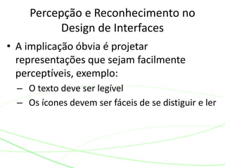 • A implicação óbvia é projetar
representações que sejam facilmente
perceptíveis, exemplo:
– O texto deve ser legível
– Os ícones devem ser fáceis de se distiguir e ler
Percepção e Reconhecimento no
Design de Interfaces
 