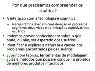 • A interação com a tecnologia é cognitiva
– Necessitamos levar em consideração os processos
cognitivos envolvidos e as limitações cognitivas dos
usuários
• Podemos prover conhecimento sobre o que
pode, ou não, ser esperado dos usuários
• Identificar e explicar a natureza e causas dos
problemas encontrados pelos usuários
• Suprir com teorias, ferramentas de modelagem,
guias e métodos que possam conduzir a projetos
de melhores produtos interativos
Por que precisamos compreender os
usuários?
 