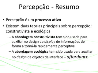 • Percepção é um processo ativo
• Existem duas teorias principais sobre percepção:
construtivista e ecológica
– A abordagem construtivista tem sido usada para
auxiliar no design de display de informações de
forma a torná-la rapidamente perceptível
– A abordagem ecológica tem sido usada para auxiliar
no design de objetos da interface – affordance
Percepção - Resumo
 