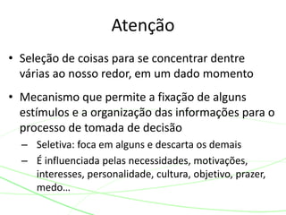 • Seleção de coisas para se concentrar dentre
várias ao nosso redor, em um dado momento
• Mecanismo que permite a fixação de alguns
estímulos e a organização das informações para o
processo de tomada de decisão
– Seletiva: foca em alguns e descarta os demais
– É influenciada pelas necessidades, motivações,
interesses, personalidade, cultura, objetivo, prazer,
medo…
Atenção
 