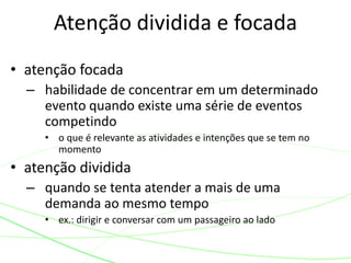 • atenção focada
– habilidade de concentrar em um determinado
evento quando existe uma série de eventos
competindo
• o que é relevante as atividades e intenções que se tem no
momento
• atenção dividida
– quando se tenta atender a mais de uma
demanda ao mesmo tempo
• ex.: dirigir e conversar com um passageiro ao lado
Atenção dividida e focada
 