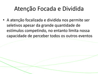 • A atenção focalizada e dividida nos permite ser
seletivos apesar da grande quantidade de
estímulos competindo, no entanto limita nossa
capacidade de perceber todos os outros eventos
Atenção Focada e Dividida
 