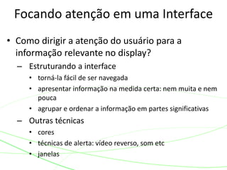 • Como dirigir a atenção do usuário para a
informação relevante no display?
– Estruturando a interface
• torná-la fácil de ser navegada
• apresentar informação na medida certa: nem muita e nem
pouca
• agrupar e ordenar a informação em partes significativas
– Outras técnicas
• cores
• técnicas de alerta: vídeo reverso, som etc
• janelas
Focando atenção em uma Interface
 