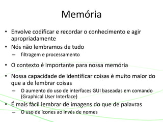 • Envolve codificar e recordar o conhecimento e agir
apropriadamente
• Nós não lembramos de tudo
– filtragem e processamento
• O contexto é importante para nossa memória
• Nossa capacidade de identificar coisas é muito maior do
que a de lembrar coisas
– O aumento do uso de interfaces GUI baseadas em comando
(Graphical User Interface)
• É mais fácil lembrar de imagens do que de palavras
– O uso de ícones ao invés de nomes
Memória
 