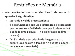 • a extensão de quanto é relembrado depende do
quanto é significativo
– teoria do nível de processamento
– é a profundidade que uma informação é processada
que determina a facilidade com que é relembrada (
o som de uma palavra ----> o significado de uma
palavra)
– familiaridade e associação de imagens ( ex.: o
quanto uma palavra é familiar e o quanto ela tem
uma imagem associada)
Restrições de Memória
 