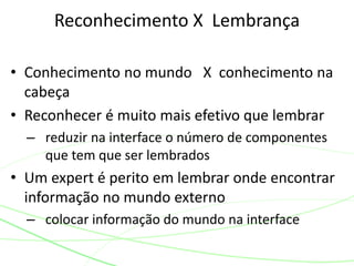 • Conhecimento no mundo X conhecimento na
cabeça
• Reconhecer é muito mais efetivo que lembrar
– reduzir na interface o número de componentes
que tem que ser lembrados
• Um expert é perito em lembrar onde encontrar
informação no mundo externo
– colocar informação do mundo na interface
Reconhecimento X Lembrança
 