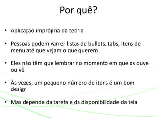• Aplicação imprópria da teoria
• Pessoas podem varrer listas de bullets, tabs, itens de
menu até que vejam o que querem
• Eles não têm que lembrar no momento em que os ouve
ou vê
• Às vezes, um pequeno número de itens é um bom
design
• Mas depende da tarefa e da disponibilidade da tela
Por quê?
 