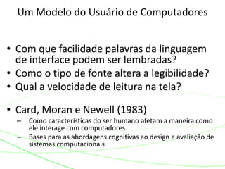 • Com que facilidade palavras da linguagem
de interface podem ser lembradas?
• Como o tipo de fonte altera a legibilidade?
• Qual a velocidade de leitura na tela?
• Card, Moran e Newell (1983)
– Como características do ser humano afetam a maneira como
ele interage com computadores
– Bases para as abordagens cognitivas ao design e avaliação de
sistemas computacionais
Um Modelo do Usuário de Computadores
 